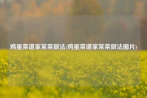 鸡蛋菜谱家常菜做法(鸡蛋菜谱家常菜做法图片)