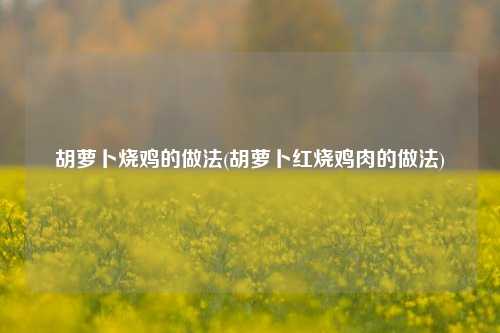 胡萝卜烧鸡的做法(胡萝卜红烧鸡肉的做法)